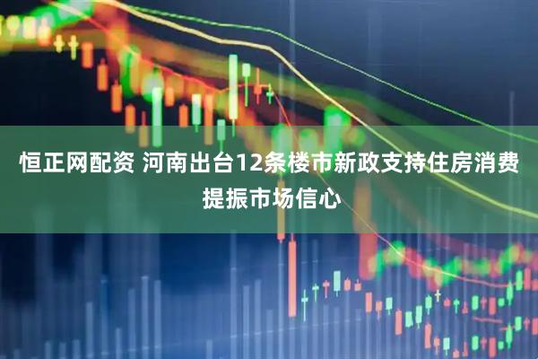 恒正网配资 河南出台12条楼市新政支持住房消费 提振市场信心