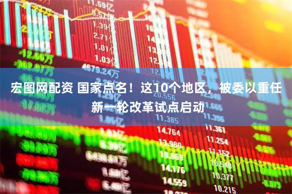 宏图网配资 国家点名！这10个地区，被委以重任 新一轮改革试点启动