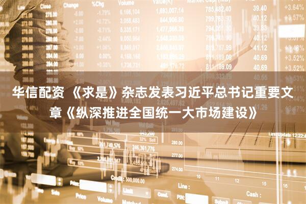 华信配资 《求是》杂志发表习近平总书记重要文章《纵深推进全国统一大市场建设》