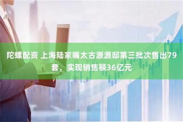 陀螺配资 上海陆家嘴太古源源邸第三批次售出79套，实现销售额36亿元