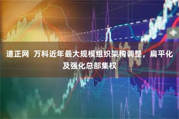 道正网  万科近年最大规模组织架构调整，扁平化及强化总部集权