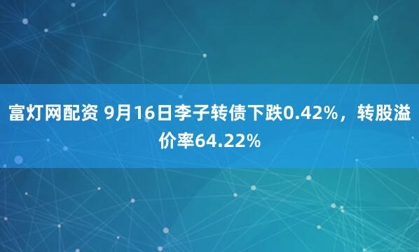 富灯网配资 9月16日李子转债下跌0.42%，转股溢价率64.22%