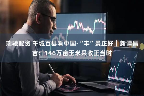 瑞驰配资 千城百县看中国·“丰”景正好｜新疆昌吉：146万亩玉米采收正当时