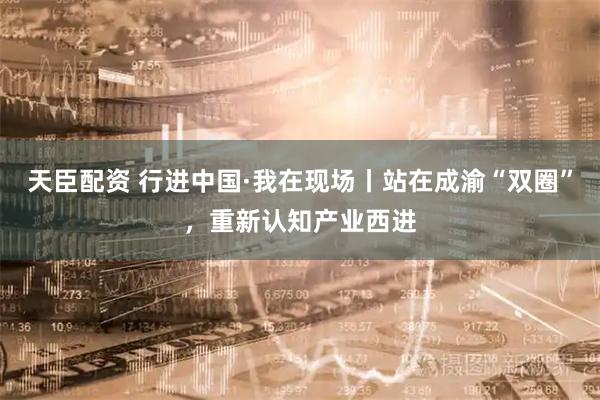 天臣配资 行进中国·我在现场丨站在成渝“双圈”，重新认知产业西进