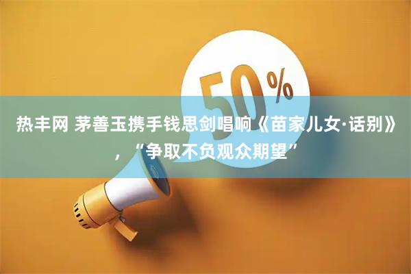 热丰网 茅善玉携手钱思剑唱响《苗家儿女·话别》，“争取不负观众期望”