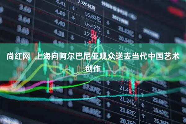 尚红网  上海向阿尔巴尼亚观众送去当代中国艺术创作