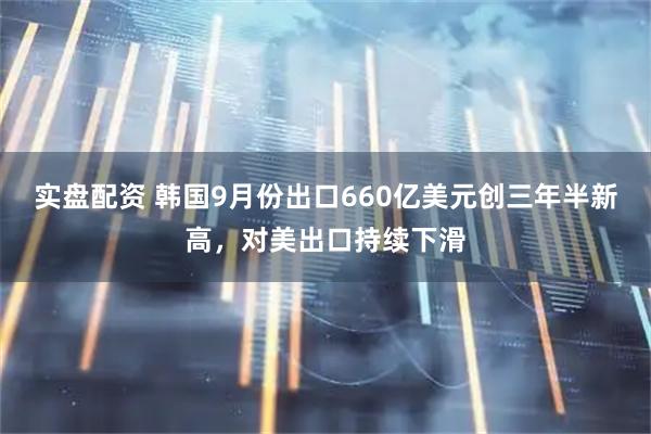 实盘配资 韩国9月份出口660亿美元创三年半新高，对美出口持续下滑