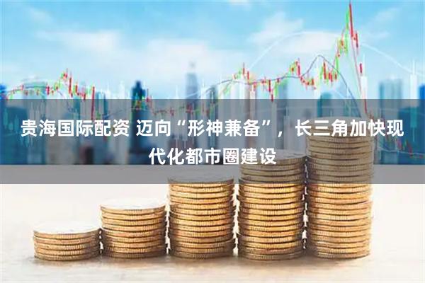 贵海国际配资 迈向“形神兼备”，长三角加快现代化都市圈建设