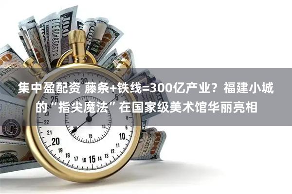 集中盈配资 藤条+铁线=300亿产业？福建小城的“指尖魔法”在国家级美术馆华丽亮相