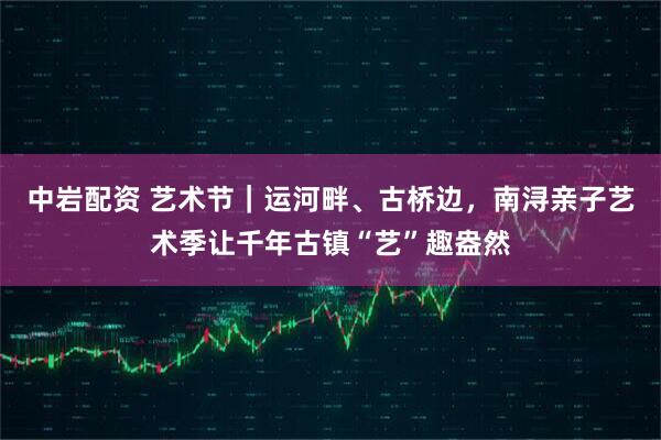 中岩配资 艺术节｜运河畔、古桥边，南浔亲子艺术季让千年古镇“艺”趣盎然