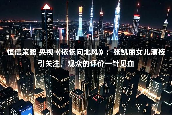 恒信策略 央视《依依向北风》:张凯丽女儿演技引关注,观众的评价一针见血