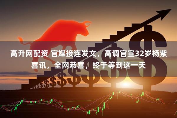 高升网配资 官媒接连发文,高调官宣32岁杨紫喜讯,全网恭喜,终于等到这一天