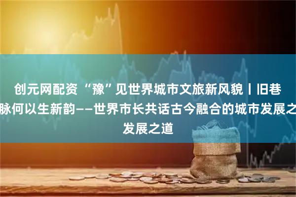 创元网配资 “豫”见世界城市文旅新风貌丨旧巷文脉何以生新韵——世界市长共话古今融合的城市发展之道