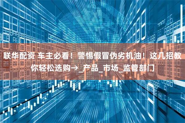 联华配资 车主必看!警惕假冒伪劣机油!这几招教你轻松选购→_产品_市场_监管部门