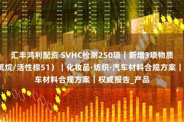汇丰鸿利配资 SVHC检测250项|新增3项物质合规指南(硅氧烷/活性棕51)|化妆品·纺织·汽车材料合规方案|权威报告_产品