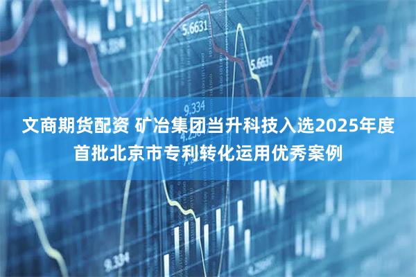 文商期货配资 矿冶集团当升科技入选2025年度首批北京市专利转化运用优秀案例