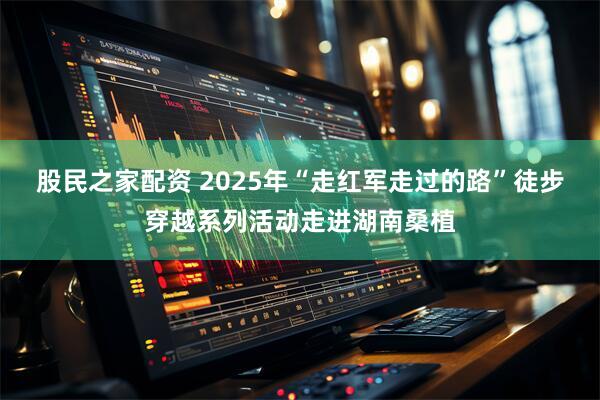 股民之家配资 2025年“走红军走过的路”徒步穿越系列活动走进湖南桑植