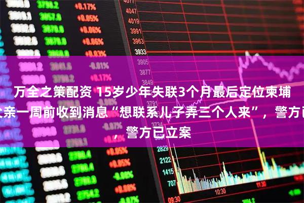 万全之策配资 15岁少年失联3个月最后定位柬埔寨，父亲一周前收到消息“想联系儿子弄三个人来”，警方已立案