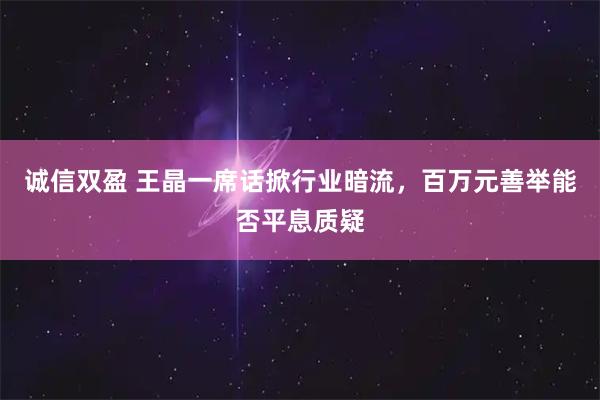 诚信双盈 王晶一席话掀行业暗流，百万元善举能否平息质疑