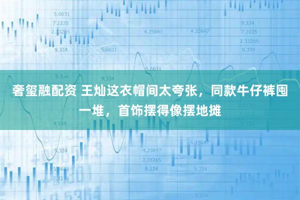 奢玺融配资 王灿这衣帽间太夸张，同款牛仔裤囤一堆，首饰摆得像摆地摊