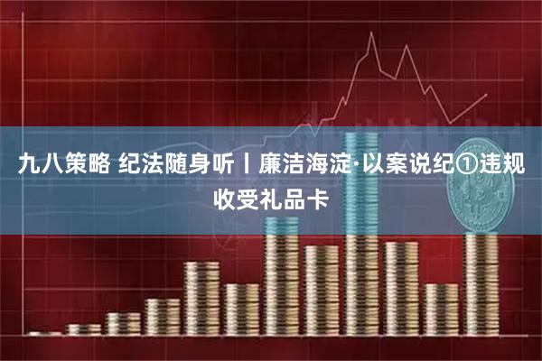 九八策略 纪法随身听丨廉洁海淀·以案说纪①违规收受礼品卡