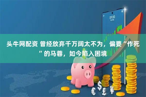 头牛网配资 曾经放弃千万阔太不为，偏要“作死”的马蓉，如今陷入困境