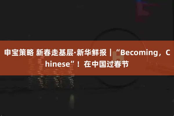 申宝策略 新春走基层·新华鲜报｜“Becoming，Chinese”！在中国过春节
