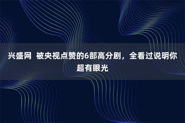 兴盛网 被央视点赞的6部高分剧,全看过说明你超有眼光
