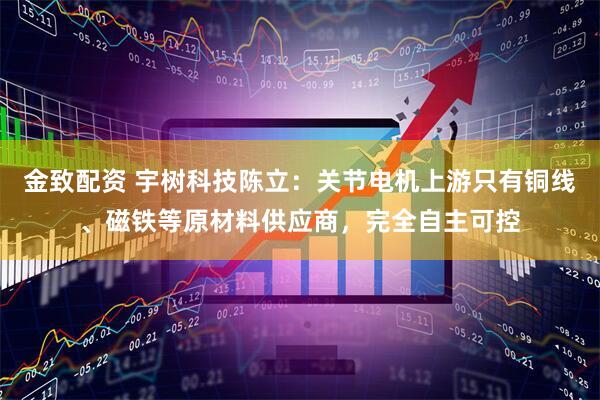 金致配资 宇树科技陈立：关节电机上游只有铜线、磁铁等原材料供应商，完全自主可控