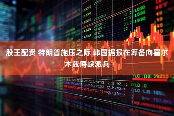 股王配资 特朗普施压之际 韩国据报在筹备向霍尔木兹海峡派兵