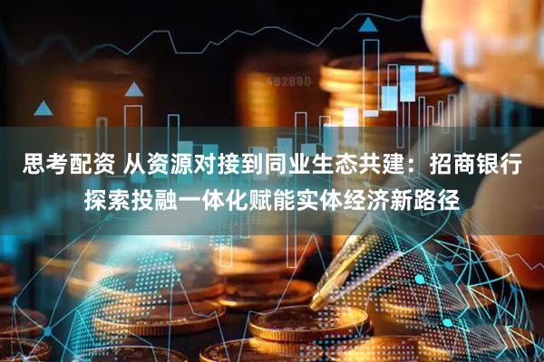 思考配资 从资源对接到同业生态共建：招商银行探索投融一体化赋能实体经济新路径